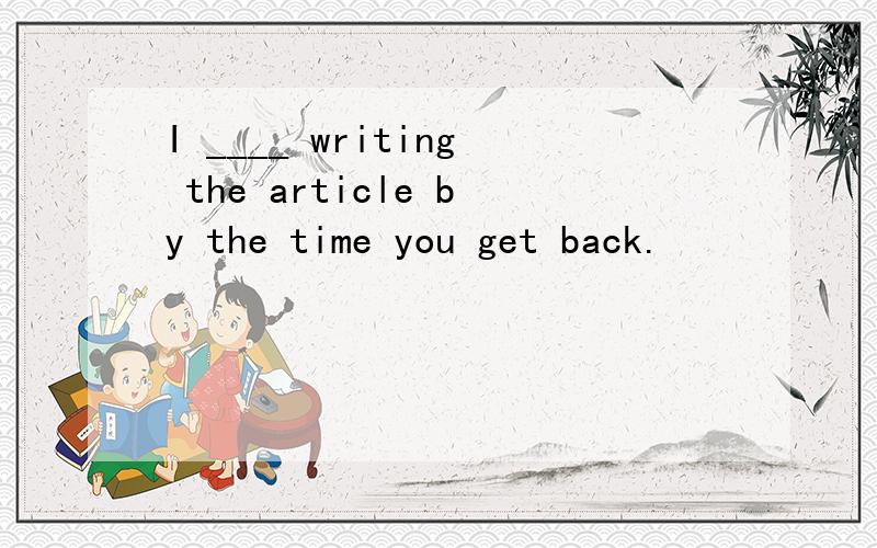 I ____ writing the article by the time you get back.
