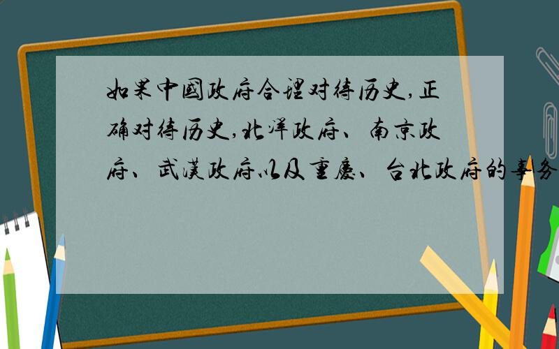 如果中国政府合理对待历史,正确对待历史,北洋政府、南京政府、武汉政府以及重庆、台北政府的事务,公开这方面的历史