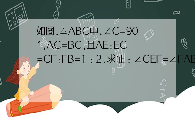 如图,△ABC中,∠C=90°,AC=BC,且AE:EC=CF:FB=1：2.求证：∠CEF=∠FAB