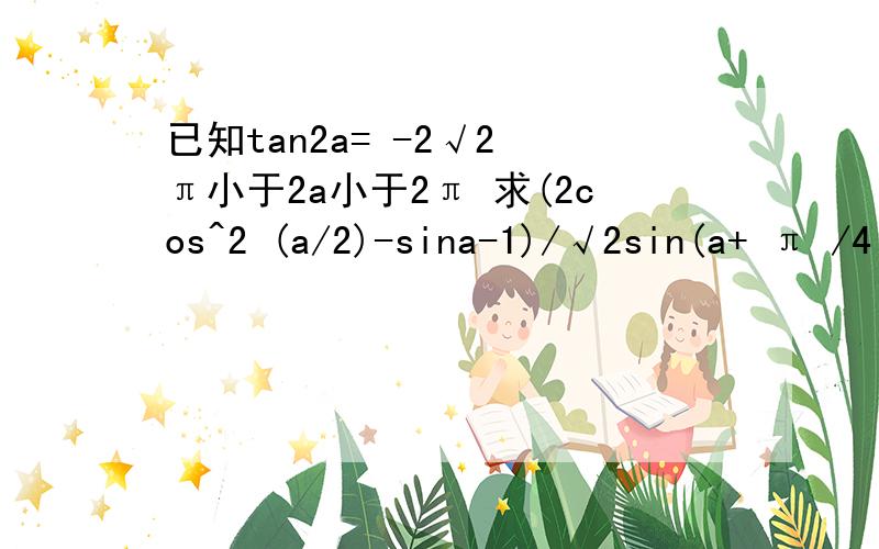 已知tan2a= -2√2 π小于2a小于2π 求(2cos^2 (a/2)-sina-1)/√2sin(a+ π /4