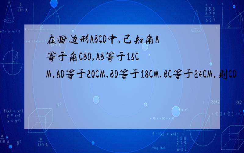 在四边形ABCD中,已知角A等于角CBD,AB等于15CM,AD等于20CM,BD等于18CM,BC等于24CM,则CD
