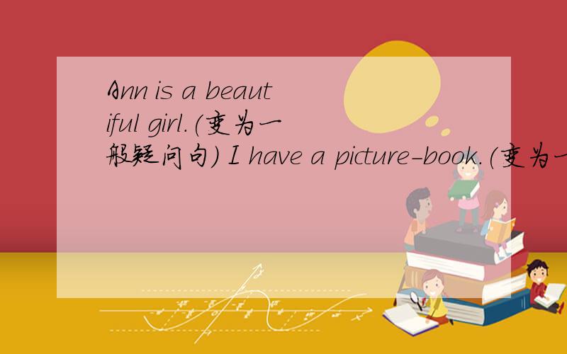 Ann is a beautiful girl.(变为一般疑问句） I have a picture-book.(变为一