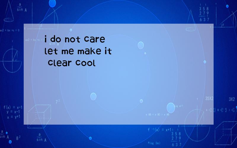 i do not care let me make it clear cool