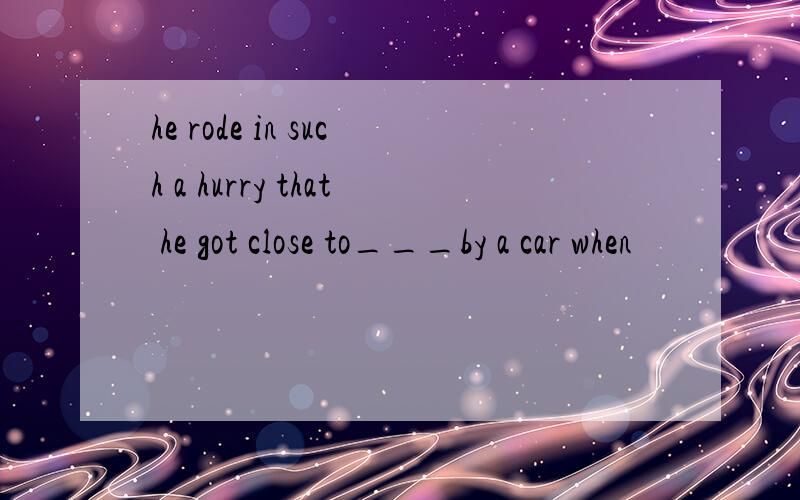 he rode in such a hurry that he got close to___by a car when