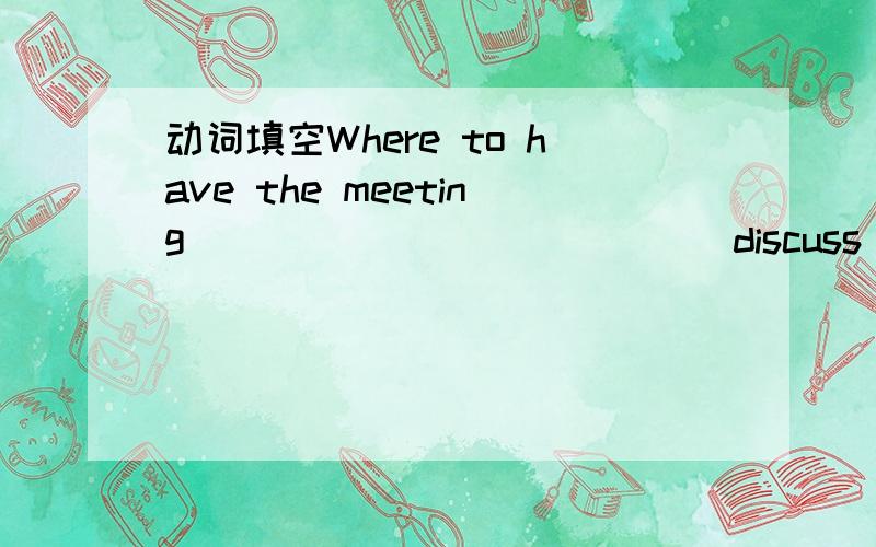 动词填空Where to have the meeting ____________(discuss) now.