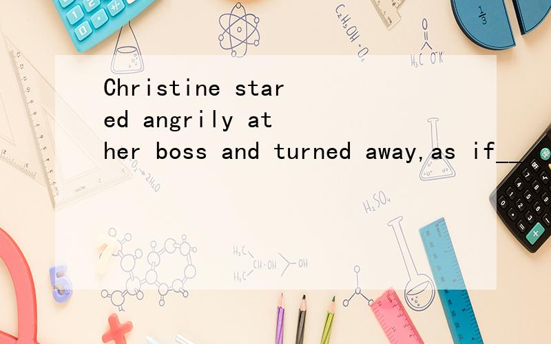 Christine stared angrily at her boss and turned away,as if__
