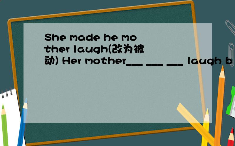 She made he mother laugh(改为被动) Her mother___ ___ ___ laugh b
