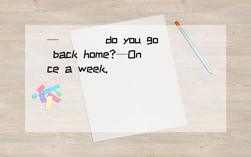 —____do you go back home?—Once a week.