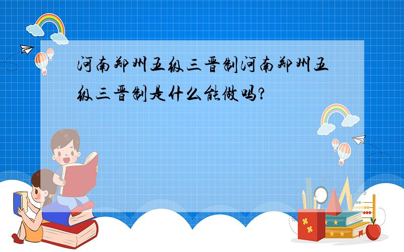 河南郑州五级三晋制河南郑州五级三晋制是什么能做吗?