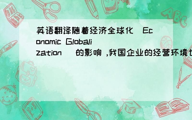 英语翻译随着经济全球化(Economic Globalization) 的影响 ,我国企业的经营环境也日趋严峻,中国的企