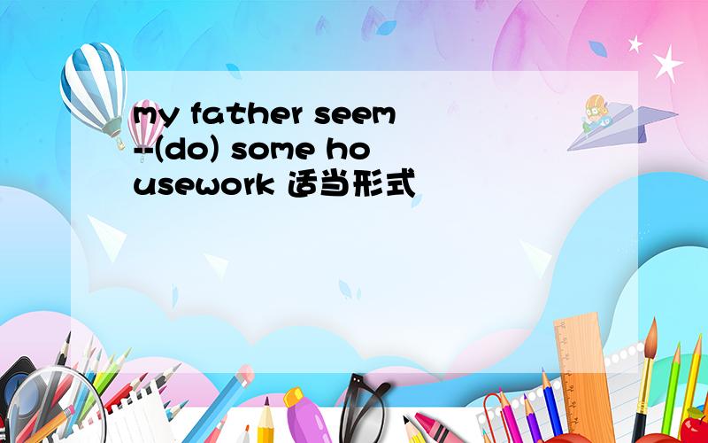 my father seem--(do) some housework 适当形式