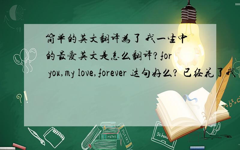 简单的英文翻译为了 我一生中的最爱英文是怎么翻译?for you,my love,forever 这句好么? 已经花了我