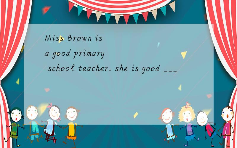 Miss Brown is a good primary school teacher. she is good ___