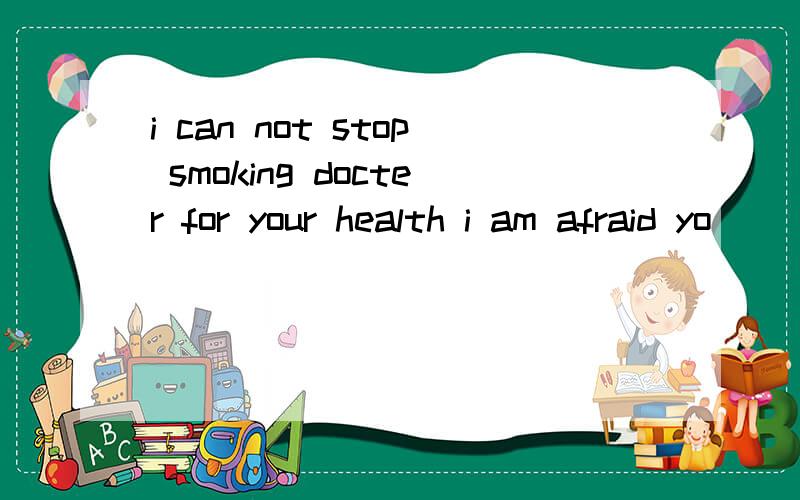 i can not stop smoking docter for your health i am afraid yo