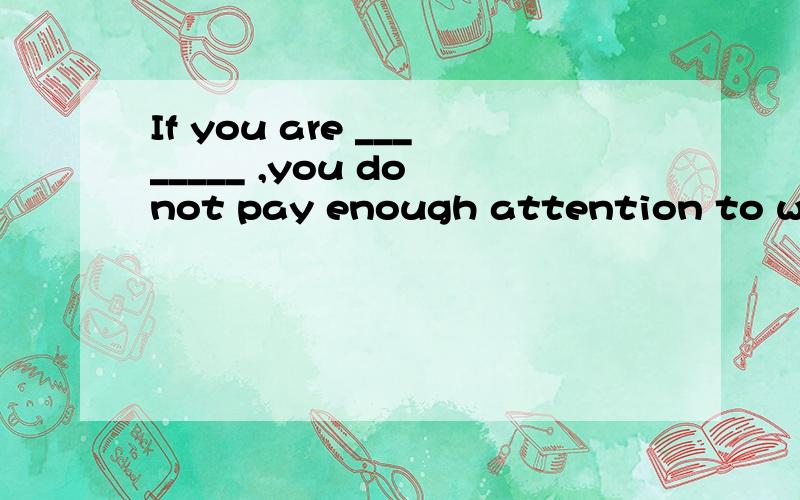 If you are ________ ,you do not pay enough attention to what