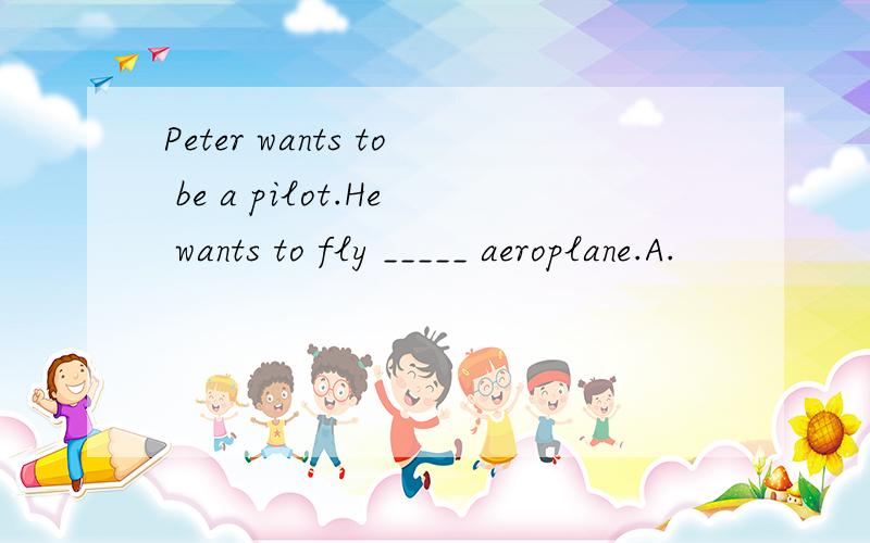 Peter wants to be a pilot.He wants to fly _____ aeroplane.A.