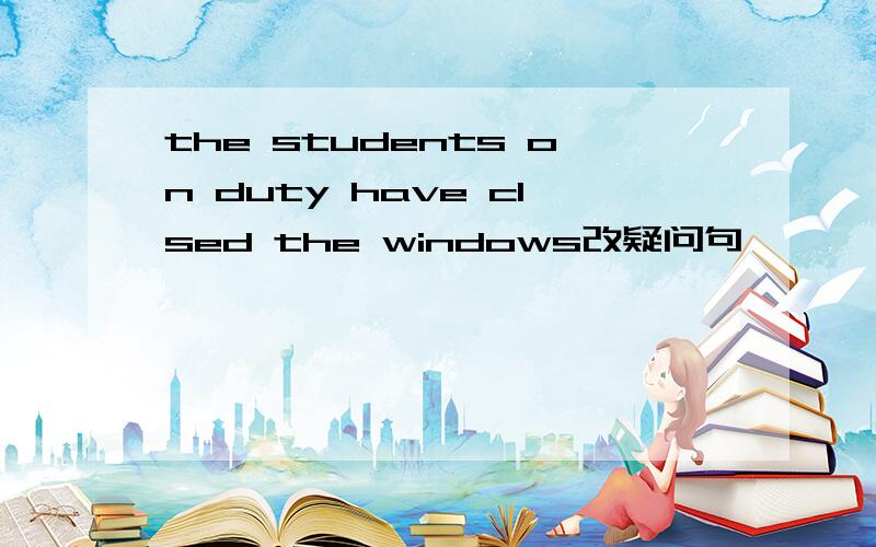 the students on duty have clsed the windows改疑问句