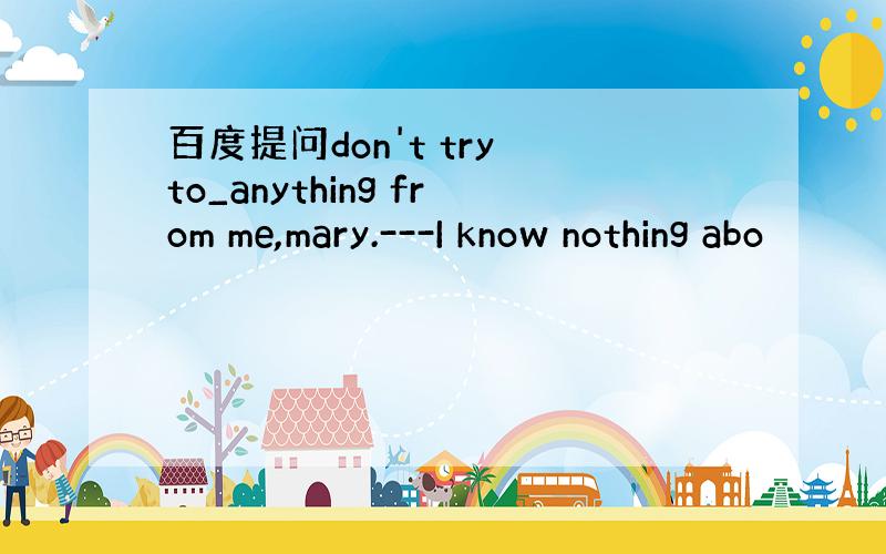 百度提问don't try to_anything from me,mary.---I know nothing abo