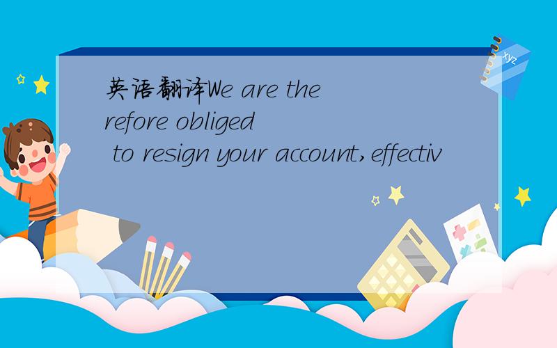 英语翻译We are therefore obliged to resign your account,effectiv
