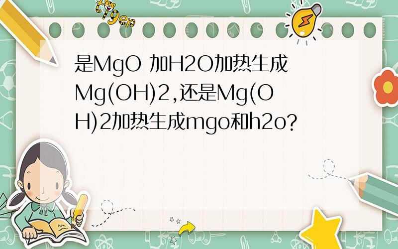 是MgO 加H2O加热生成 Mg(OH)2,还是Mg(OH)2加热生成mgo和h2o?
