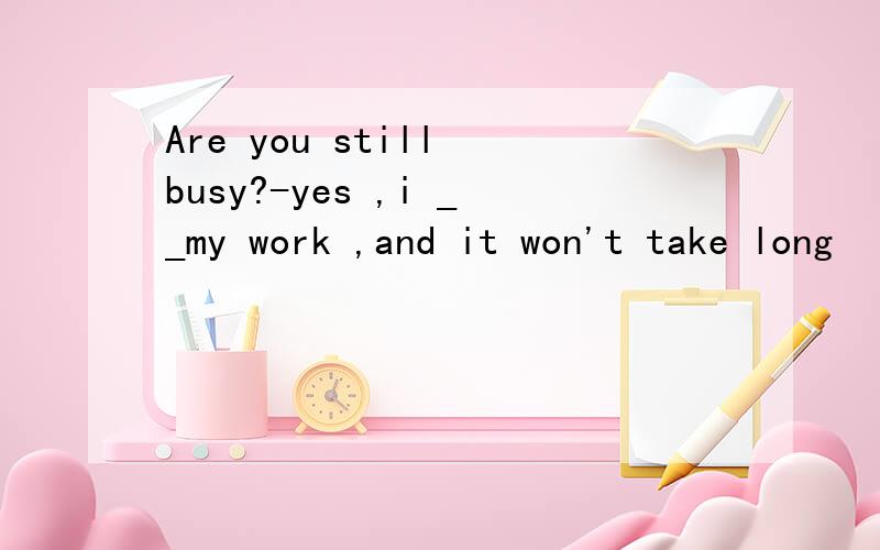 Are you still busy?-yes ,i __my work ,and it won't take long