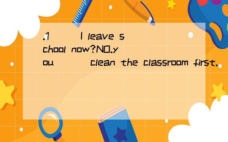 .1___I leave school now?NO.you ___clean the classroom first.