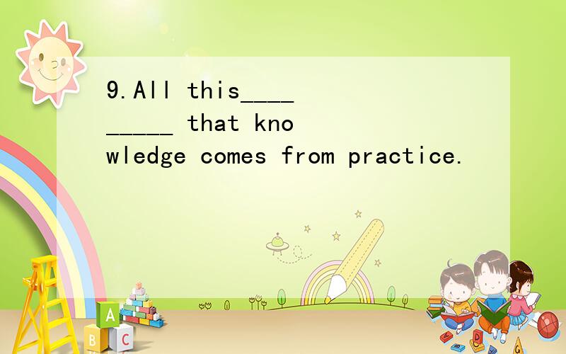9.All this_________ that knowledge comes from practice.