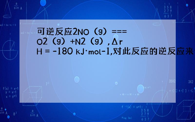 可逆反应2NO（g）=== O2（g）+N2（g）,ΔrH = -180 kJ·mol-1,对此反应的逆反应来说,A.升