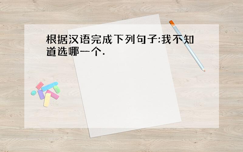 根据汉语完成下列句子:我不知道选哪一个．