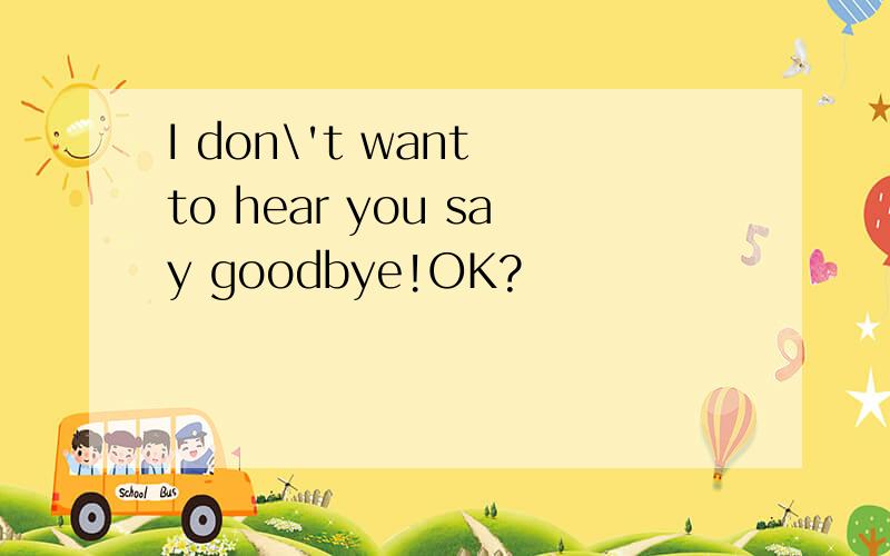 I don\'t want to hear you say goodbye!OK?
