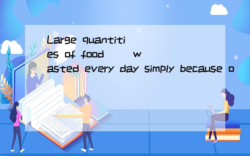 Large quantities of food __wasted every day simply because o