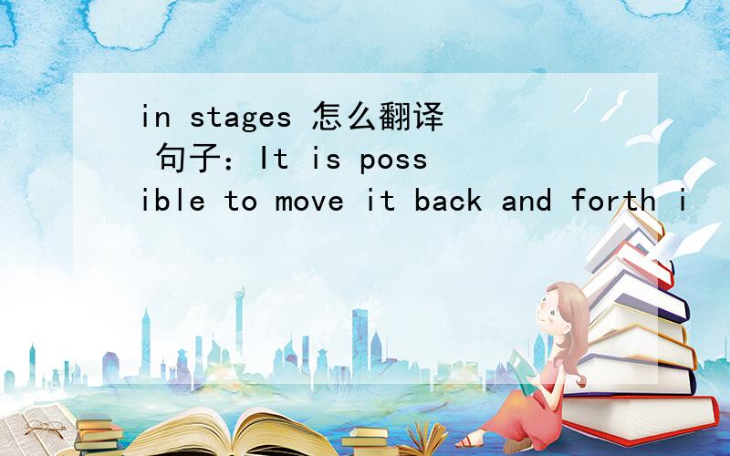 in stages 怎么翻译 句子：It is possible to move it back and forth i
