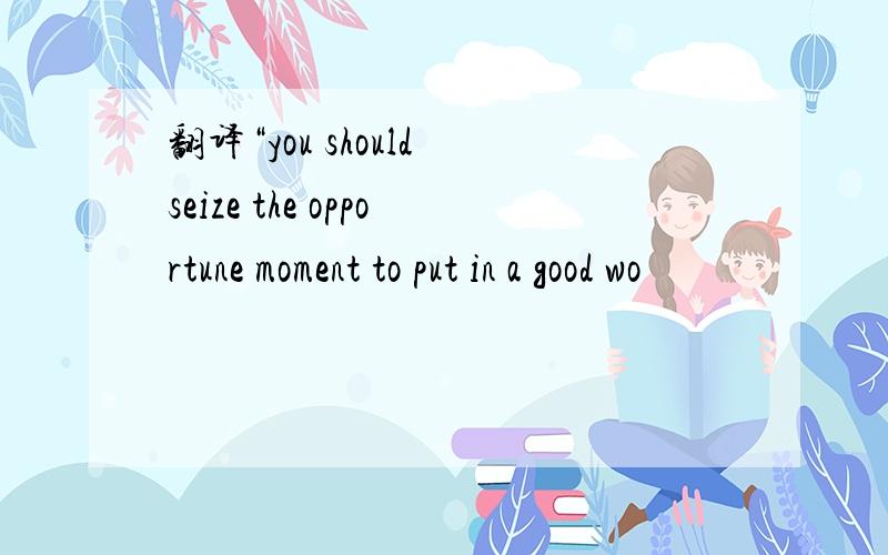 翻译“you should seize the opportune moment to put in a good wo