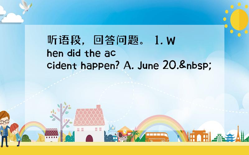 听语段，回答问题。 1. When did the accident happen? A. June 20. 