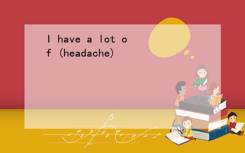 I have a lot of (headache)