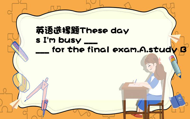 英语选择题These days I'm busy ______ for the final exam.A.study B