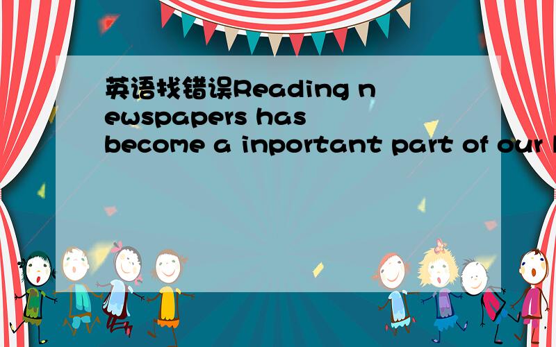 英语找错误Reading newspapers has become a inportant part of our l