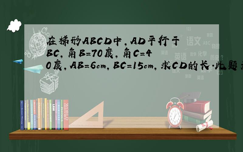 在梯形ABCD中,AD平行于BC,角B=70度,角C=40度,AB=6cm,BC=15cm,求CD的长.此题无图,须自己
