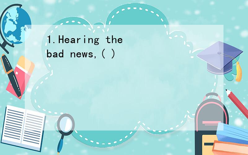 1.Hearing the bad news,( )