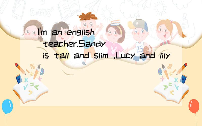 I'm an english teacher.Sandy is tall and slim .Lucy and lily