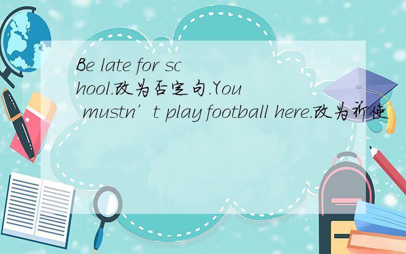 Be late for school.改为否定句.You mustn’t play football here.改为祈使