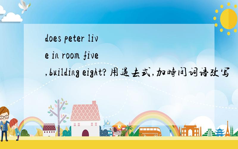 does peter live in room five,building eight?用过去式,加时间词语改写