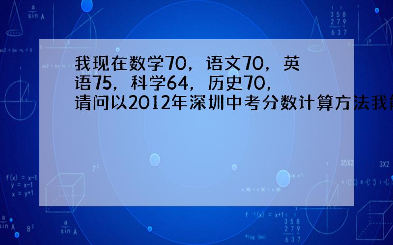我现在数学70，语文70，英语75，科学64，历史70，请问以2012年深圳中考分数计算方法我能打多少，体育30分