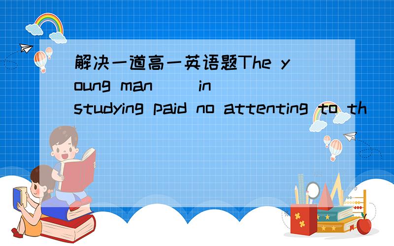 解决一道高一英语题The young man（ ）in studying paid no attenting to th