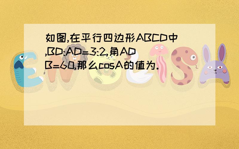 如图,在平行四边形ABCD中,BD:AD=3:2,角ADB=60,那么cosA的值为.