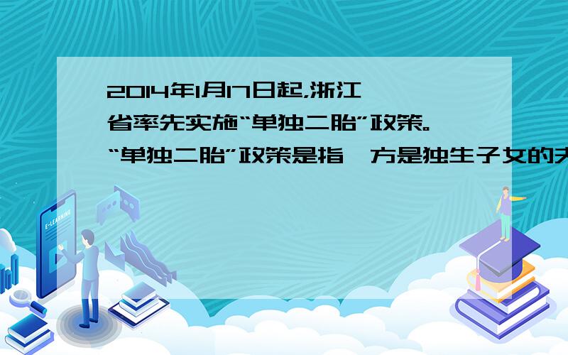 2014年1月17日起，浙江省率先实施“单独二胎”政策。“单独二胎”政策是指一方是独生子女的夫妇可生育两个孩子。据此回答