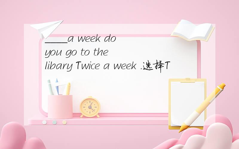 ____a week do you go to the libary Twice a week .选择T