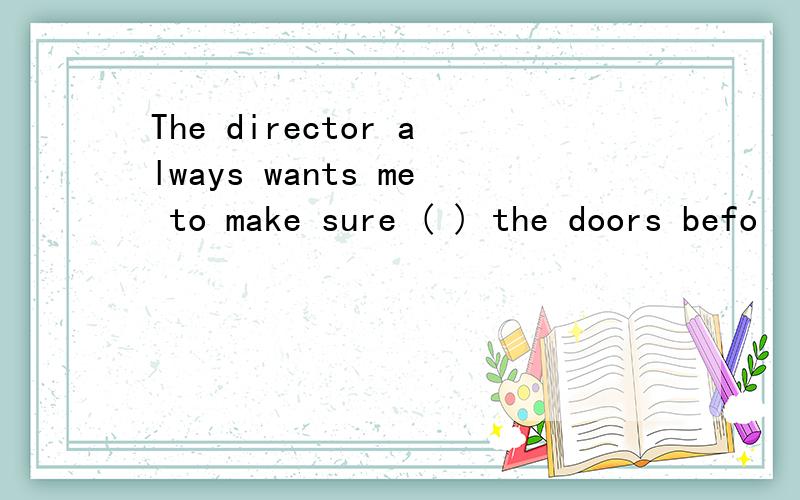 The director always wants me to make sure ( ) the doors befo