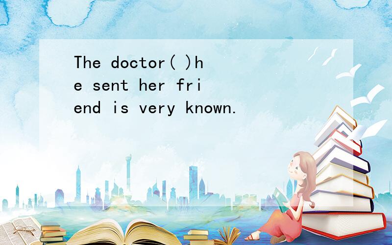The doctor( )he sent her friend is very known.