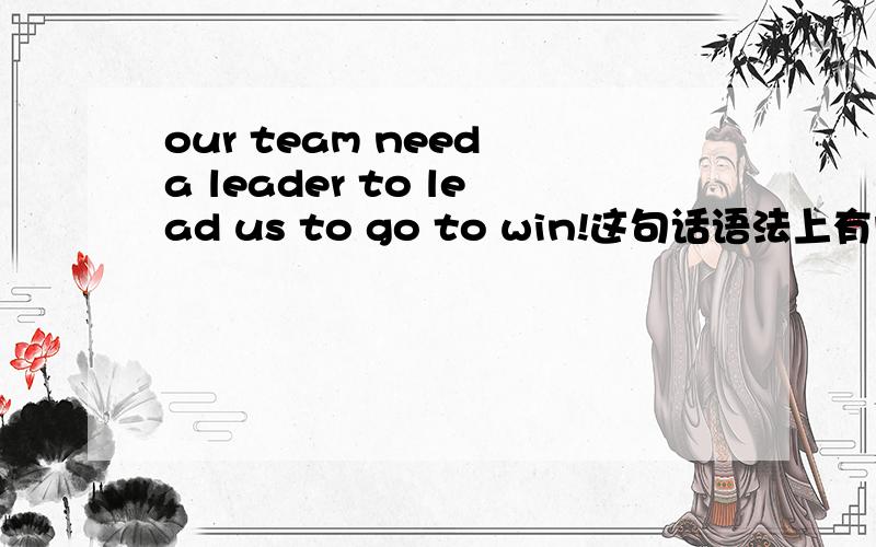 our team need a leader to lead us to go to win!这句话语法上有问题么?